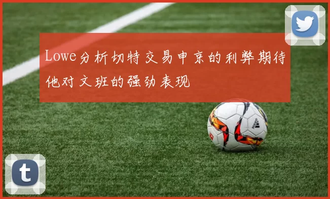 Lowe分析切特交易申京的利弊期待他对文班的强劲表现