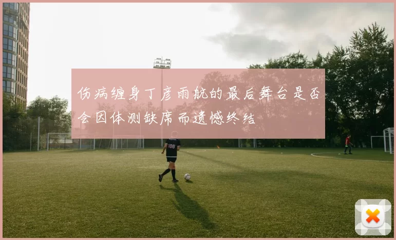 伤病缠身丁彦雨航的最后舞台是否会因体测缺席而遗憾终结
