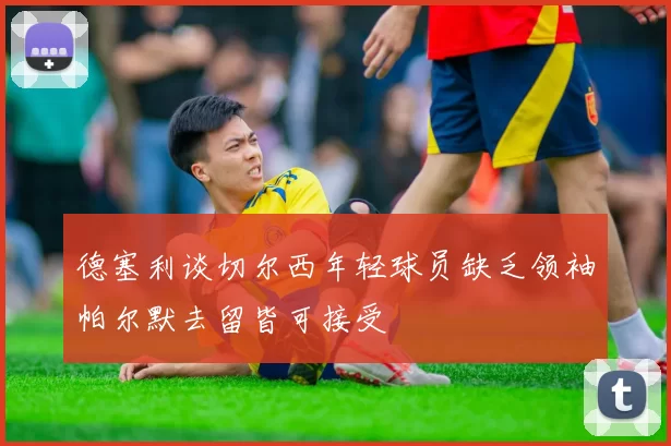 德塞利谈切尔西年轻球员缺乏领袖帕尔默去留皆可接受