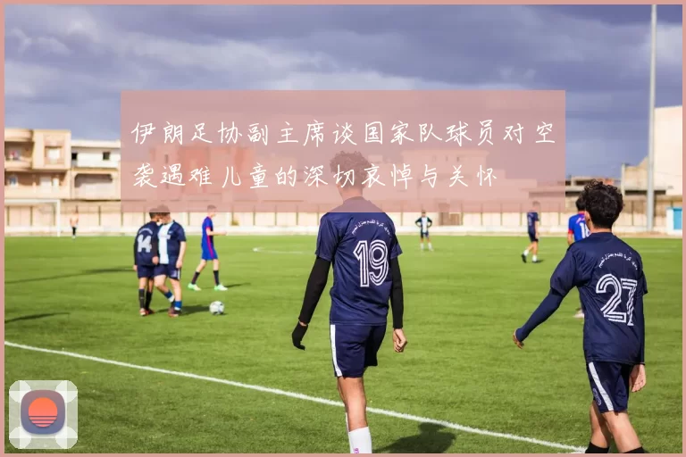 伊朗足协副主席谈国家队球员对空袭遇难儿童的深切哀悼与关怀