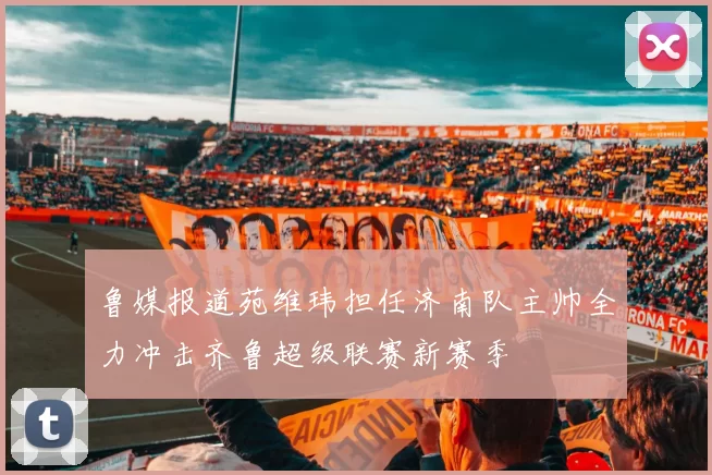 鲁媒报道苑维玮担任济南队主帅全力冲击齐鲁超级联赛新赛季