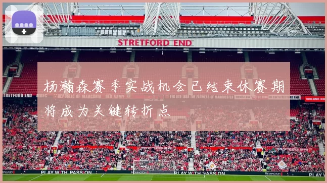 杨瀚森赛季实战机会已结束休赛期将成为关键转折点