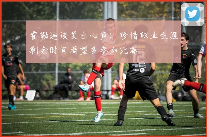 霍勒迪谈复出心声：珍惜职业生涯剩余时间渴望多参加比赛