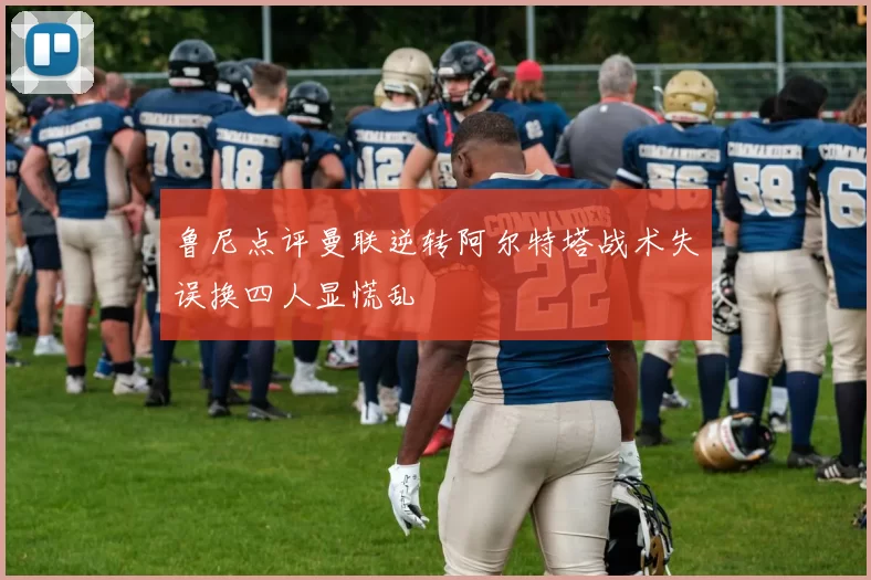 鲁尼点评曼联逆转阿尔特塔战术失误换四人显慌乱