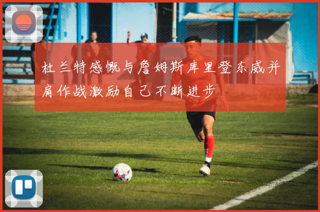 杜兰特感慨与詹姆斯库里登东威并肩作战激励自己不断进步